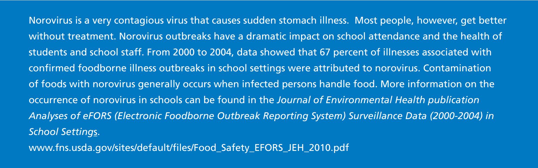 Norovirus is a very contagious virus that causes sudden stomach illness. Most people, however, get better  without treatment. Norovirus outbreaks have a dramatic impact on school attendance and the health of  students and school staff. From 2000 to 2004, data showed that 67 percent of illnesses associated with  confirmed foodborne illness outbreaks in school settings were attributed to norovirus.