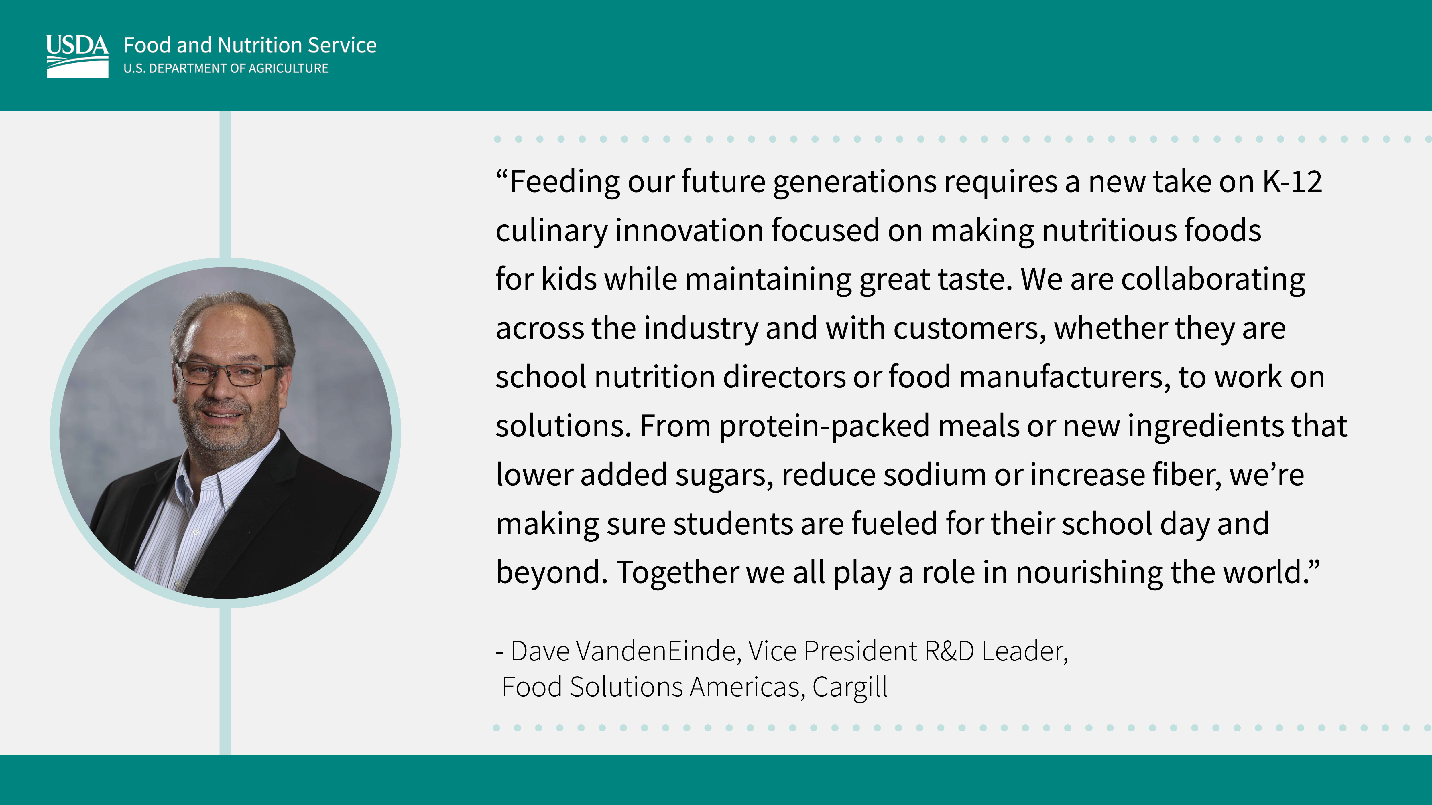 “Feeding our future generations requires a new take on K-12 culinary innovation focused on making nutritious foods for kids while maintaining great taste. We are collaborating across the industry and with customers, whether they are school nutrition directors or food manufacturers, to work on solutions. From protein-packed meals or new ingredients to lower added sugars, reduce sodium or increase fiber, we're making sure students are fueled for their school day and beyond. Together we all play a role in our