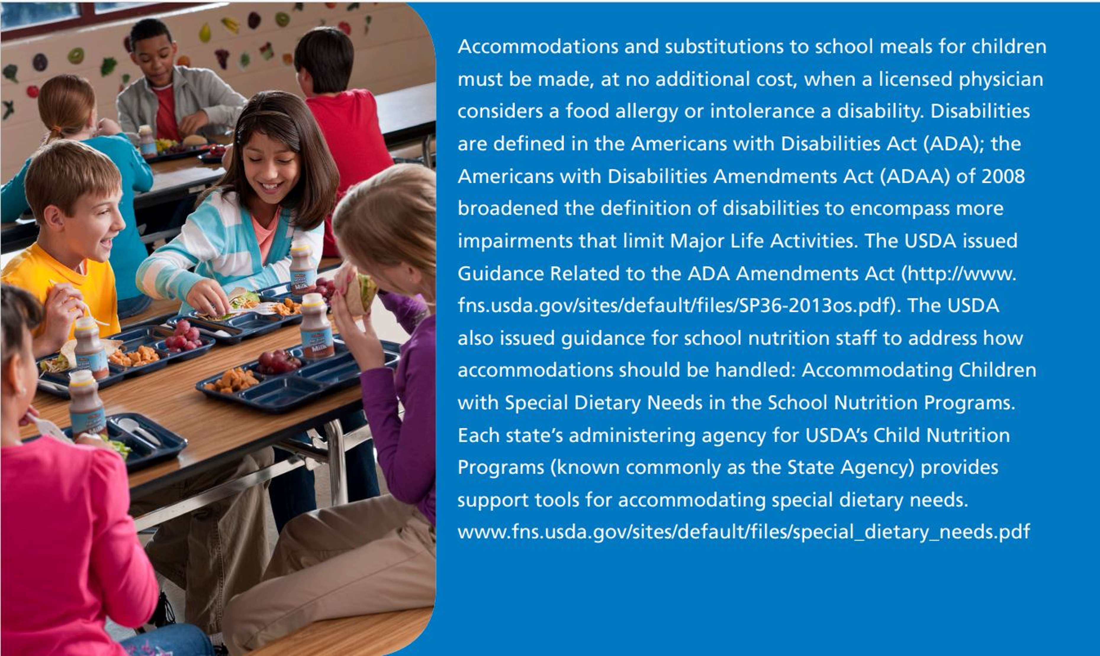 Accommodations and substitutions to school meals for children  must be made, at no additional cost, when a licensed physician  considers a food allergy or intolerance a disability. Disabilities  are defined in the Americans with Disabilities Act (ADA); the  Americans with Disabilities Amendments Act (ADAA) of 2008  broadened the definition of disabilities to encompass more  impairments that limit Major Life Activities. 