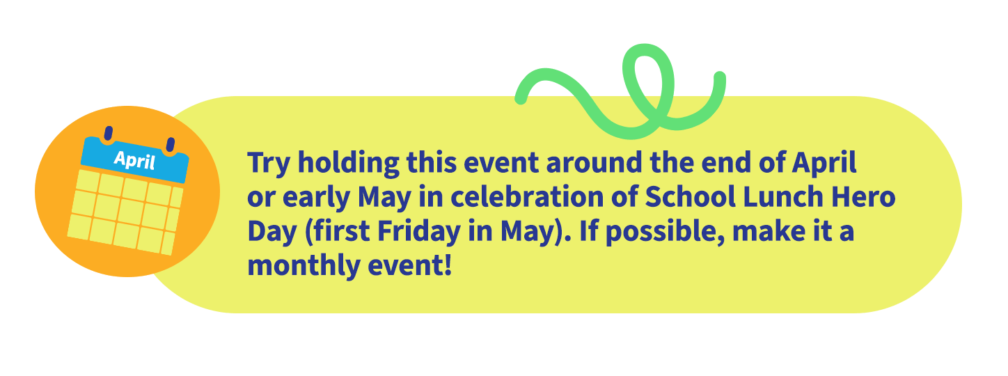 Try holding this event around the end of April or early May in celebration of School Lunch Hero Day (first Friday in May). If possible, make it a monthly event!